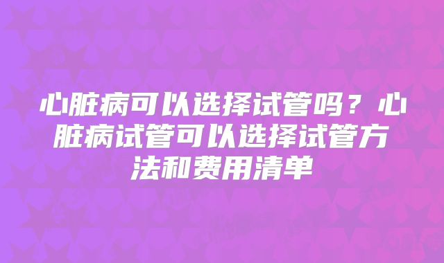 心脏病可以选择试管吗?心脏病试管可以选择试管方法和费用清单