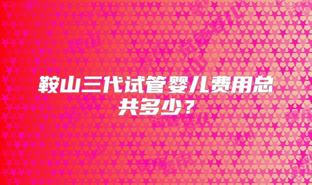 鞍山三代试管婴儿费用总共多少？