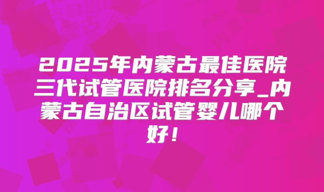 2025年内蒙古最佳医院三代试管医院排名分享_内蒙古自治区试管婴儿哪个好！