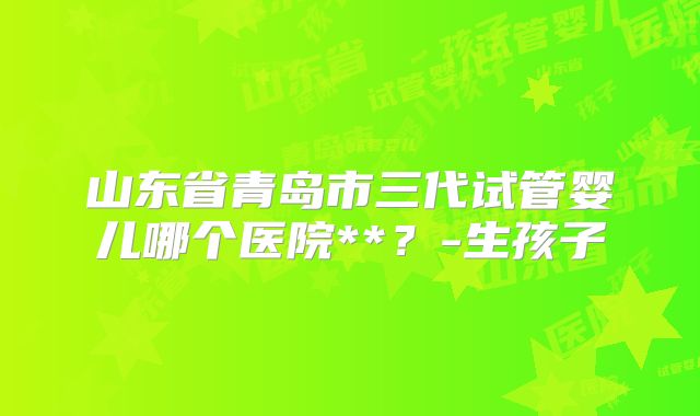 山东省青岛市三代试管婴儿哪个医院**？-生孩子