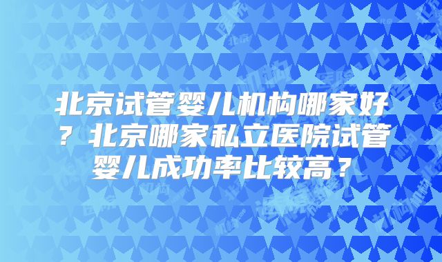 北京试管婴儿机构哪家好?北京哪家私立医院试管婴儿成功率比较高?