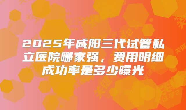 2025年咸阳三代试管私立医院哪家强,费用明细成功率是多少曝光