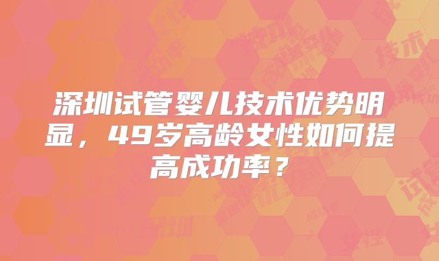 深圳试管婴儿技术优势明显,49岁高龄女性如何提高成功率?