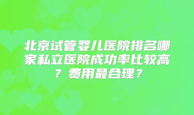 北京试管婴儿医院排名哪家私立医院成功率比较高？费用最合理？