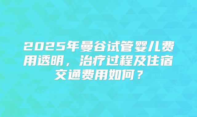 2025年曼谷试管婴儿费用透明,治疗过程及住宿交通费用如何?