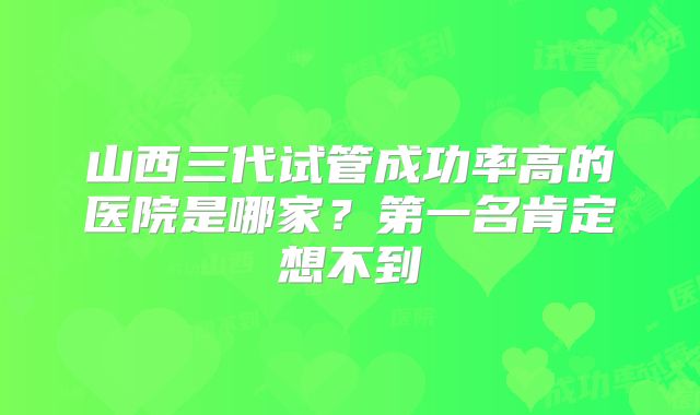 山西三代试管成功率高的医院是哪家?第一名肯定想不到