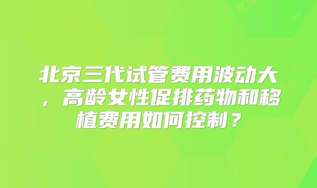北京三代试管费用波动大,高龄女性促排药物和移植费用如何控制?
