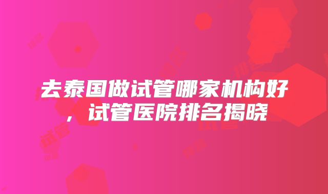 去泰国做试管哪家机构好,试管医院排名揭晓