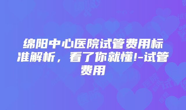 绵阳中心医院试管费用标准解析，看了你就懂!-试管费用