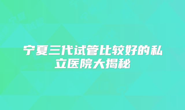 宁夏三代试管比较好的私立医院大揭秘
