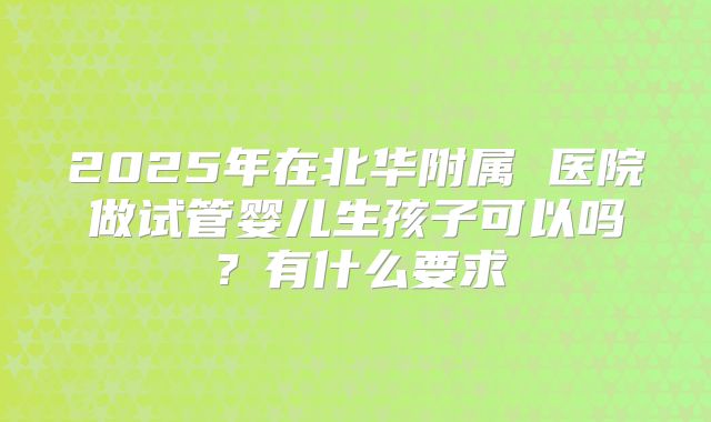 2025年在北华附属 医院做试管婴儿生孩子可以吗?有什么要求