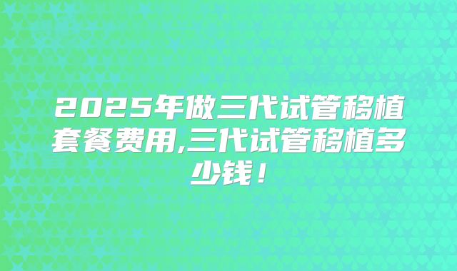 2025年做三代试管移植套餐费用,三代试管移植多少钱！