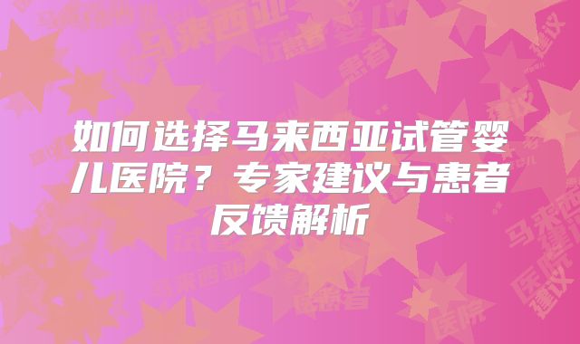 如何选择马来西亚试管婴儿医院？专家建议与患者反馈解析