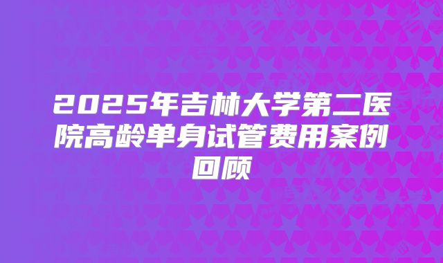 2025年吉林大学第二医院高龄单身试管费用案例回顾