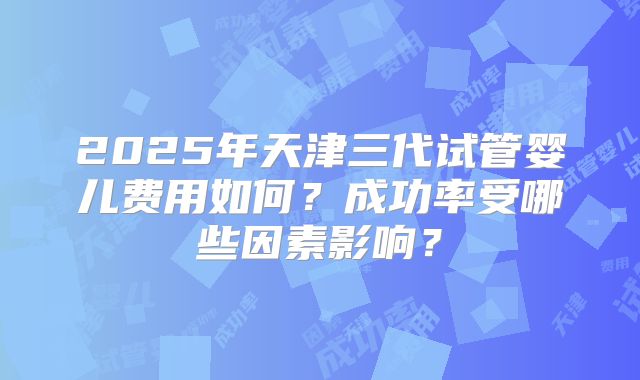 2025年天津三代试管婴儿费用如何?成功率受哪些因素影响?