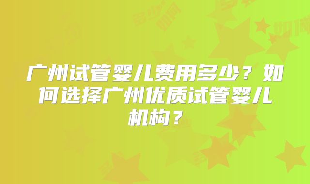 广州试管婴儿费用多少？如何选择广州优质试管婴儿机构？