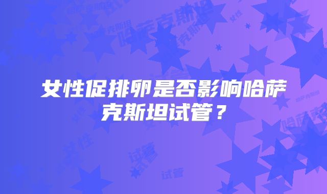 女性促排卵是否影响哈萨克斯坦试管？