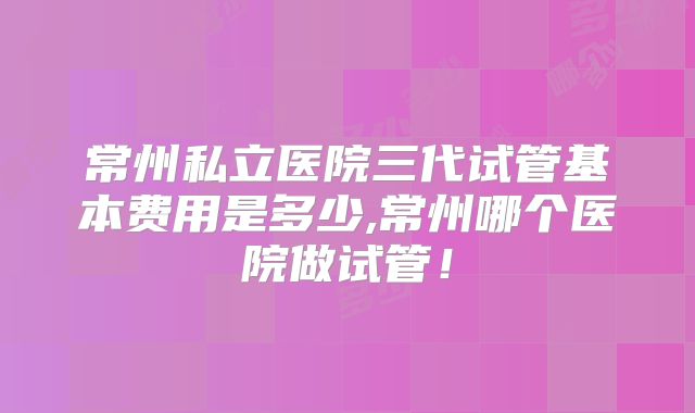 常州私立医院三代试管基本费用是多少,常州哪个医院做试管!