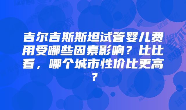 吉尔吉斯斯坦试管婴儿费用受哪些因素影响?比比看,哪个城市性价比更高?