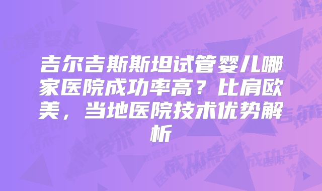 吉尔吉斯斯坦试管婴儿哪家医院成功率高?比肩欧美,当地医院技术优势解析
