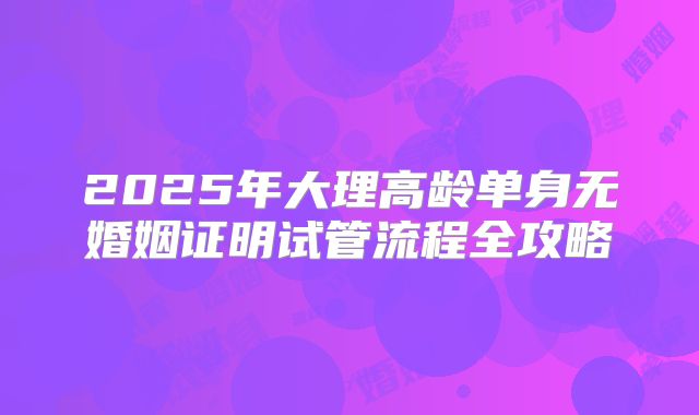 2025年大理高龄单身无婚姻证明试管流程全攻略