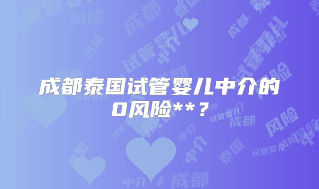成都泰国试管婴儿中介的0风险**?