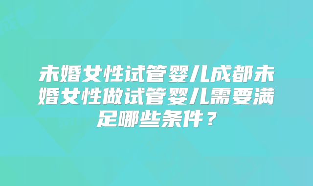 未婚女性试管婴儿成都未婚女性做试管婴儿需要满足哪些条件?