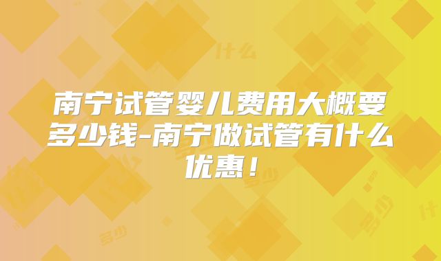 南宁试管婴儿费用大概要多少钱-南宁做试管有什么优惠！