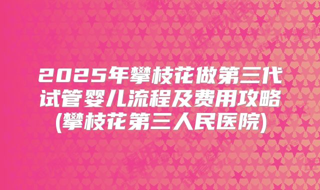 2025年攀枝花做第三代试管婴儿流程及费用攻略(攀枝花第三人民医院)