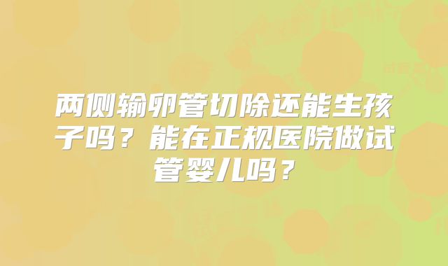 两侧输卵管切除还能生孩子吗?能在正规医院做试管婴儿吗?