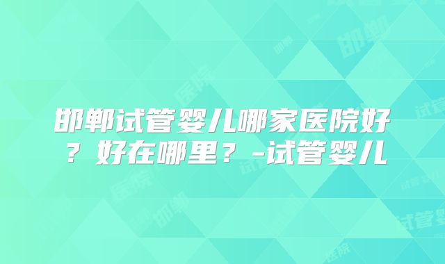 邯郸试管婴儿哪家医院好？好在哪里？-试管婴儿