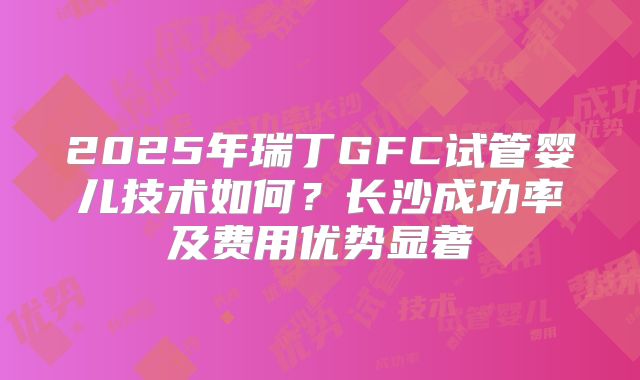 2025年瑞丁GFC试管婴儿技术如何?长沙成功率及费用优势显著