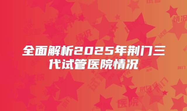 全面解析2025年荆门三代试管医院情况