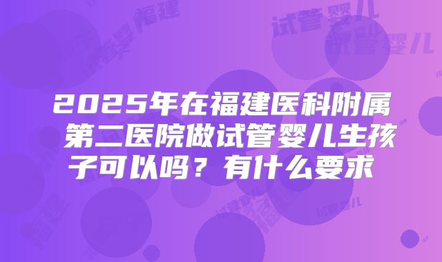 2025年在福建医科附属 第二医院做试管婴儿生孩子可以吗？有什么要求