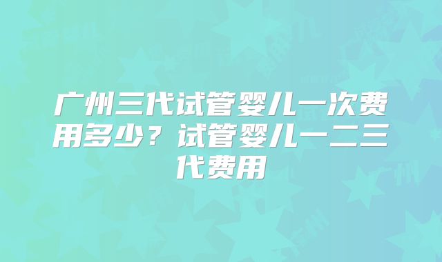 广州三代试管婴儿一次费用多少?试管婴儿一二三代费用