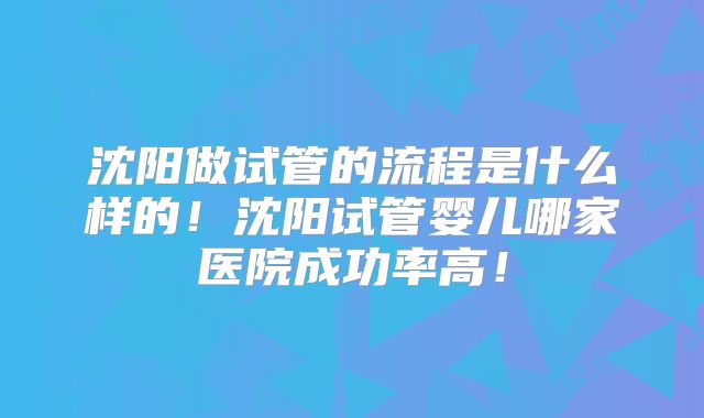 沈阳做试管的流程是什么样的！沈阳试管婴儿哪家医院成功率高！