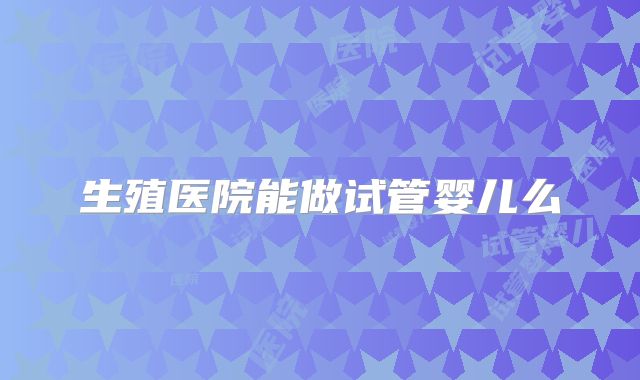 生殖医院能做试管婴儿么