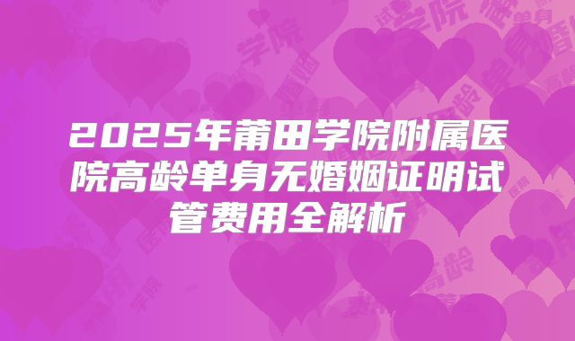 2025年莆田学院附属医院高龄单身无婚姻证明试管费用全解析