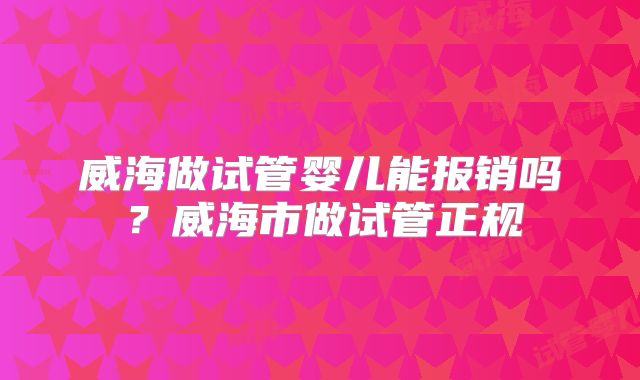 威海做试管婴儿能报销吗?威海市做试管正规