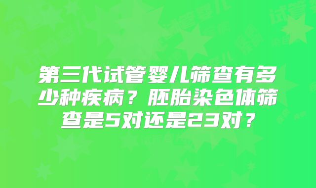 第三代试管婴儿筛查有多少种疾病？胚胎染色体筛查是5对还是23对？