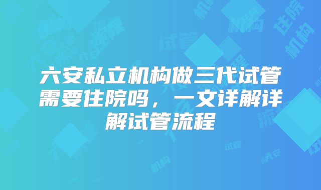 六安私立机构做三代试管需要住院吗,一文详解详解试管流程