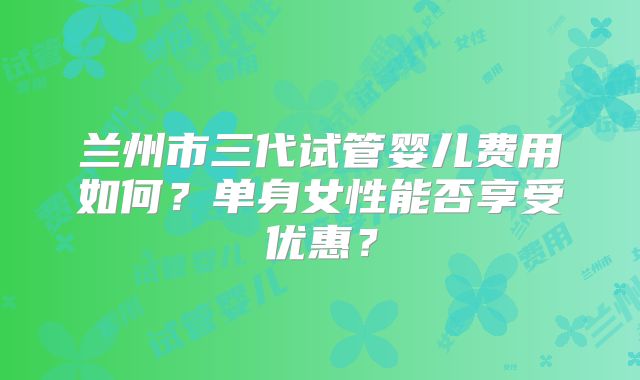 兰州市三代试管婴儿费用如何?单身女性能否享受优惠?