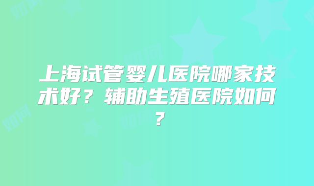 上海试管婴儿医院哪家技术好?辅助生殖医院如何?