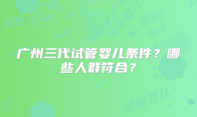 广州三代试管婴儿条件？哪些人群符合？
