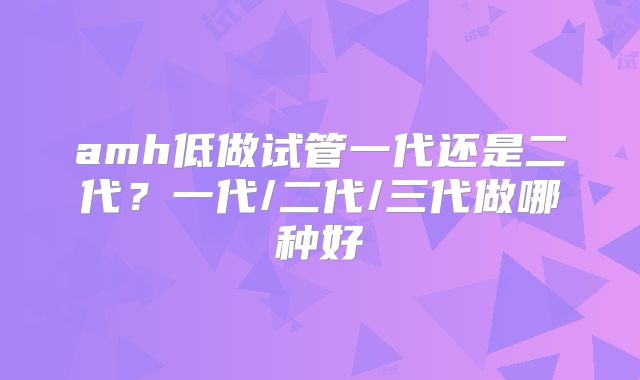 amh低做试管一代还是二代？一代/二代/三代做哪种好