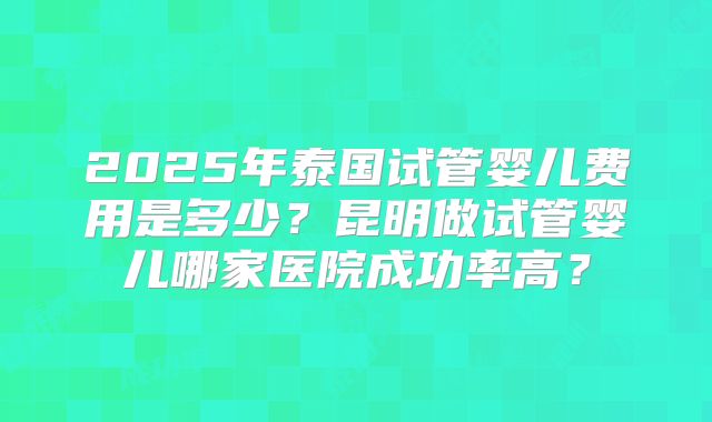 2025年泰国试管婴儿费用是多少？昆明做试管婴儿哪家医院成功率高？