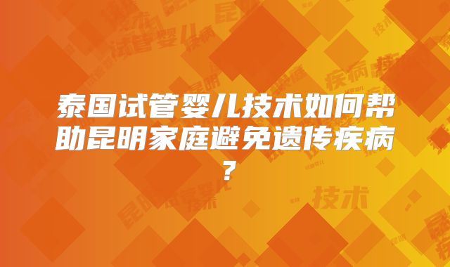 泰国试管婴儿技术如何帮助昆明家庭避免遗传疾病?