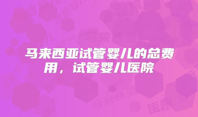 马来西亚试管婴儿的总费用，试管婴儿医院