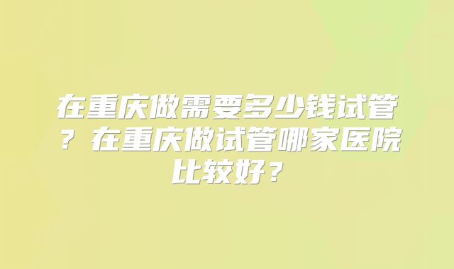 在重庆做需要多少钱试管?在重庆做试管哪家医院比较好?