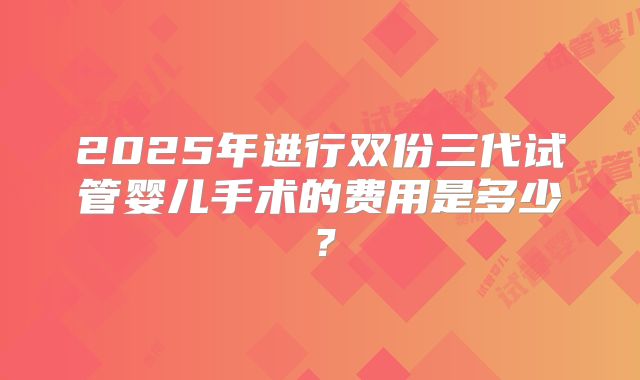 2025年进行双份三代试管婴儿手术的费用是多少?